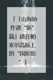 「山海协作谱“新”篇」建在帕米尔高原上的“国医馆”