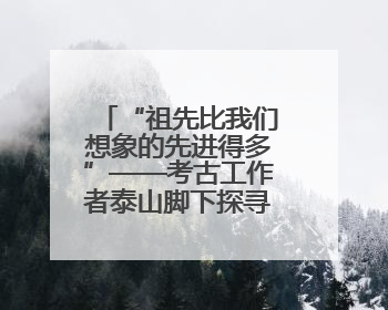 “祖先比我们想象的先进得多”——考古工作者泰山脚下探寻中华文明起源