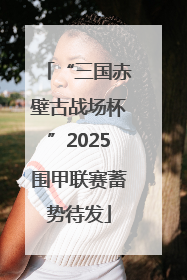 “三国赤壁古战场杯”2025围甲联赛蓄势待发