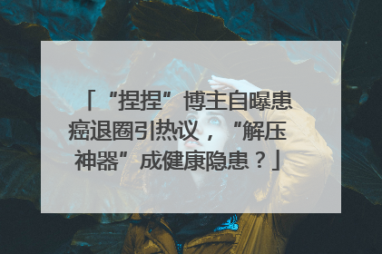“捏捏”博主自曝患癌退圈引热议，“解压神器”成健康隐患？