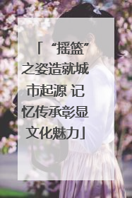 “摇篮”之姿造就城市起源 记忆传承彰显文化魅力