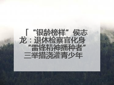 “银龄榜样”侯志龙：退休检察官化身“雷锋精神播种者” 三举措浇灌青少年成长沃土