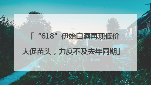 “618”伊始白酒再现低价大促苗头，力度不及去年同期