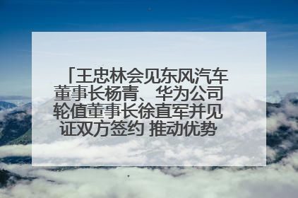 王忠林会见东风汽车董事长杨青、华为公司轮值董事长徐直军并见证双方签约 推动优势互补 实现共赢发展