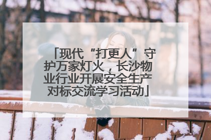 现代“打更人”守护万家灯火，长沙物业行业开展安全生产对标交流学习活动