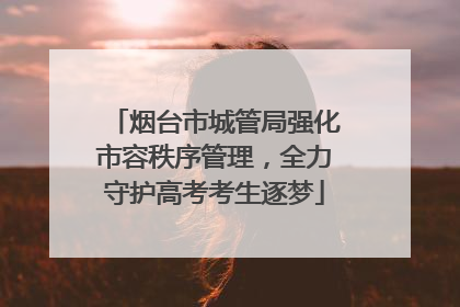烟台市城管局强化市容秩序管理，全力守护高考考生逐梦