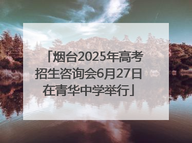 烟台2025年高考招生咨询会6月27日在青华中学举行
