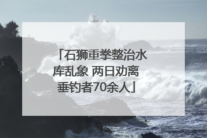 石狮重拳整治水库乱象 两日劝离垂钓者70余人