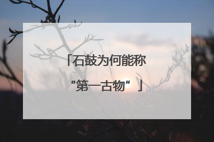 石鼓为何能称“第一古物”