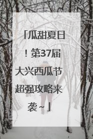 瓜甜夏日！第37届大兴西瓜节超强攻略来袭～