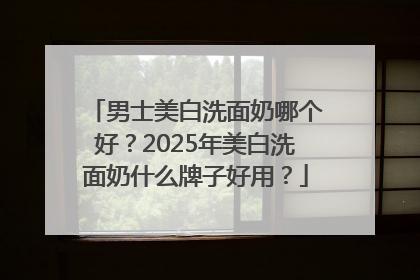 男士美白洗面奶哪个好？2025年美白洗面奶什么牌子好用？