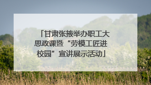 甘肃张掖举办职工大思政课暨“劳模工匠进校园”宣讲展示活动