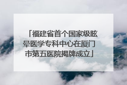 福建省首个国家级眩晕医学专科中心在厦门市第五医院揭牌成立