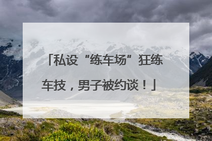 私设“练车场”狂练车技，男子被约谈！