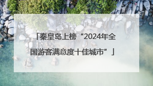秦皇岛上榜“2024年全国游客满意度十佳城市”