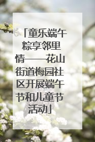 童乐端午 粽享邻里情——花山街道梅园社区开展端午节和儿童节活动