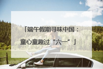 端午假期寻味中国：童心童趣过“六一”