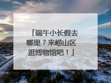 端午小长假去哪里？来崂山区逛博物馆吧！