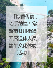 粽香传情，巧手纳福！常熟市琴川街道开展退休人员端午文化体验活动