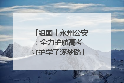 组图丨永州公安：全力护航高考 守护学子逐梦路