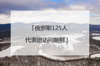 俄罗斯125人代表团访问朝鲜