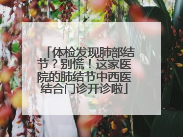 体检发现肺部结节？别慌！这家医院的肺结节中西医结合门诊开诊啦