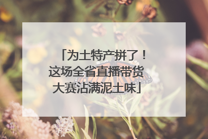 为土特产拼了！这场全省直播带货大赛沾满泥土味