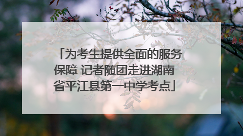 为考生提供全面的服务保障 记者随团走进湖南省平江县第一中学考点