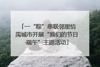 一“粽”串联邻里情 禹城市开展“我们的节日·端午”主题活动