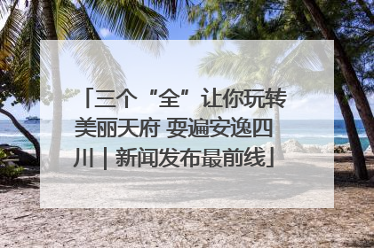 三个“全”让你玩转美丽天府 耍遍安逸四川｜新闻发布最前线