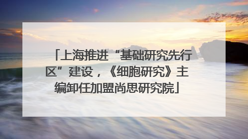 上海推进“基础研究先行区”建设，《细胞研究》主编卸任加盟尚思研究院