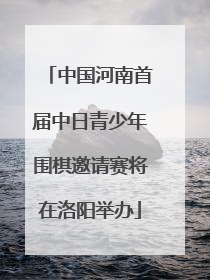 中国河南首届中日青少年围棋邀请赛将在洛阳举办