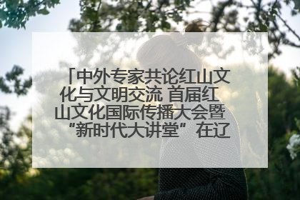 中外专家共论红山文化与文明交流 首届红山文化国际传播大会暨“新时代大讲堂”在辽宁朝阳举办
