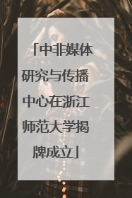 中非媒体研究与传播中心在浙江师范大学揭牌成立