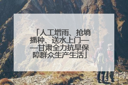 人工增雨、抢墒播种、送水上门——甘肃全力抗旱保障群众生产生活