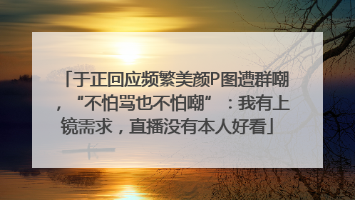 于正回应频繁美颜P图遭群嘲，“不怕骂也不怕嘲”：我有上镜需求，直播没有本人好看