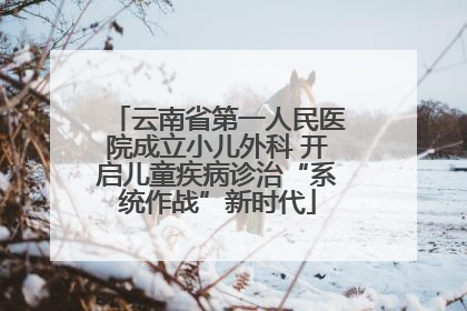 云南省第一人民医院成立小儿外科 开启儿童疾病诊治“系统作战”新时代
