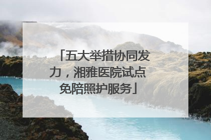 五大举措协同发力，湘雅医院试点免陪照护服务