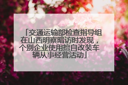 交通运输部检查指导组在山西明察暗访时发现，个别企业使用擅自改装车辆从事经营活动