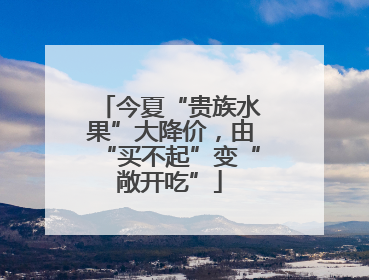 今夏“贵族水果”大降价，由“买不起”变“敞开吃”