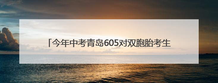 今年中考青岛605对双胞胎考生申请同一考点，家长送考更方便