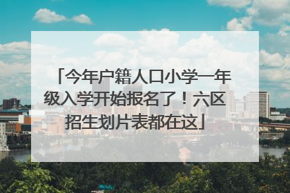 今年户籍人口小学一年级入学开始报名了！六区招生划片表都在这