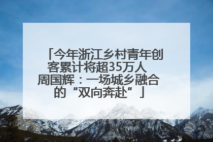 今年浙江乡村青年创客累计将超35万人 周国辉：一场城乡融合的“双向奔赴”