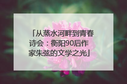 从蒸水河畔到青春诗会：衡阳90后作家朱弦的文学之光