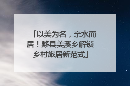 以美为名，亲水而居！黟县美溪乡解锁乡村旅居新范式