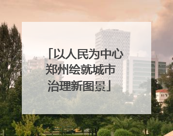 以人民为中心 郑州绘就城市治理新图景