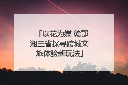 以花为媒 赣鄂湘三省探寻跨城文旅体验新玩法