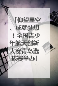 仰望星空、成就梦想！全国青少年航天创新大赛青岛选拔赛举办