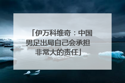 伊万科维奇：中国男足出局自己会承担非常大的责任