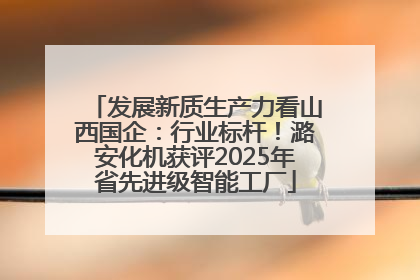 发展新质生产力看山西国企：行业标杆！潞安化机获评2025年省先进级智能工厂